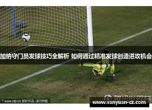 加纳守门员发球技巧全解析 如何通过精准发球创造进攻机会