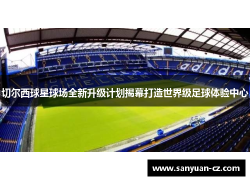 切尔西球星球场全新升级计划揭幕打造世界级足球体验中心