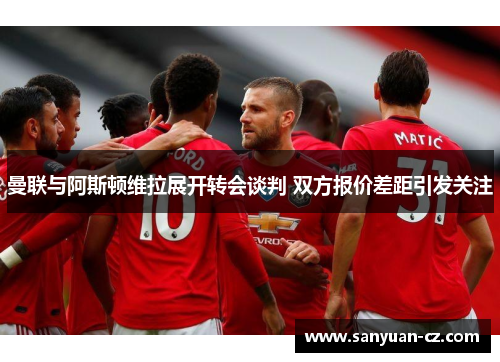 曼联与阿斯顿维拉展开转会谈判 双方报价差距引发关注